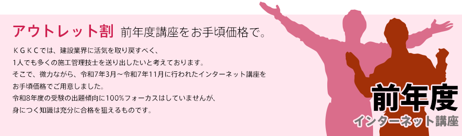 「前年度講座をお手頃価格で、アウトレット割」ＫＧＫＣでは、建設業界に活気を取り戻すべく、1人でも多くの施工管理技士を送り出したいと考えております。そこで、微力ながら、令和7年4月〜12月に行われた講座をお手頃価格でご用意しました。令和8年度の受験の出題傾向に100%フォーカスはしていませんが、身につく知識は充分に合格を狙えるものと確信します。