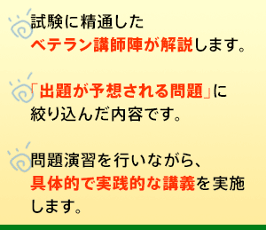 ○試験に精通したベテラン講師陣が解説します。○「出題が予想される問題」に絞り込んだ内容です。○問題演習を行いながら、具体的で実践的な講義を実施します。