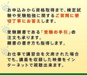 ○講習会に先立ち、事前学習指導(無料・自宅学習)を実施します。初めて受験される方も無理なく学力の向上が図れます。○お申込みから資格取得まで、検定試験や受験勉強に関するご質問に懇切丁寧にお答えします。○受験願書である「受験の手引」を無償配布します。願書の書き方も指導します。
