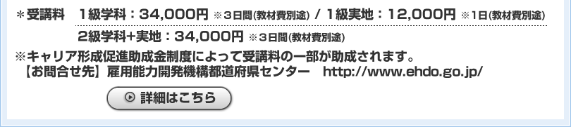 ＊受講料 1級学科：34,000円 ※3日間(教材費別途) / 1級実地：12,000円 ※1日(教材費別途)　2級学科+実地：34,000円 ※3日間(教材費別途)※キャリア形成助成金制度によって受講料の一部が助成されます。【お問合せ先】雇用能力開発機構都道府県センター　http://www.ehdo.go.jp