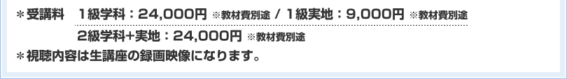 ＊受講料　1級学科：24,000円 ※教材費別途 / 1級実地：9,000円 ※教材費別途　2級学科+実地：24,000円 ※教材費別途 ＊視聴内容は生講座の録画映像になります。