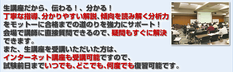 生講座だから、伝わる！、分かる！丁寧な指導、分かりやすい解説、傾向を読み解く分析力をモットーに合格までの道のりを強力にサポート！会場で講師に直接質問できるので、疑問もすぐに解決できます。また、生講座を受講いただいた方は、インターネット講座も受講可能ですので、試験前日までいつでも、どこでも、何度でも復習可能です。