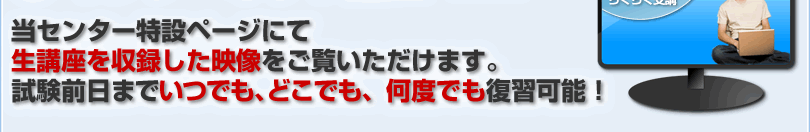 当センター特設ページにて生講座を収録した映像をご覧いただけます。試験前日までいつでも、どこでも、何度でも復習可能！